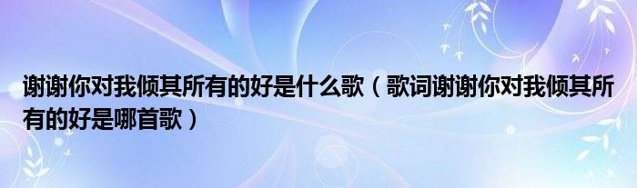 谢谢你对我倾其所有的好是什么歌(歌词谢谢你对我倾其所有的好是哪首歌)