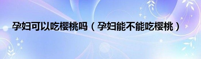 孕妇可以吃樱桃吗(孕妇能不能吃樱桃)