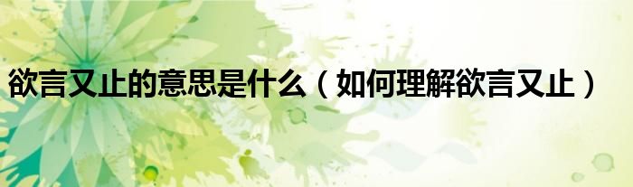 欲言又止的意思是什么(如何理解欲言又止)