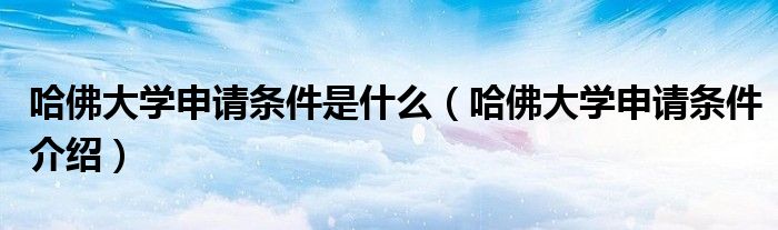 哈佛大学申请条件是什么(哈佛大学申请条件介绍)