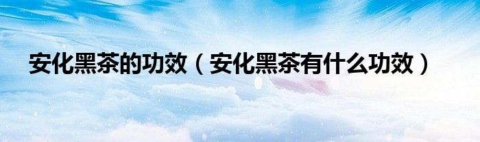 安化黑茶的功效(安化黑茶有什么功效)
