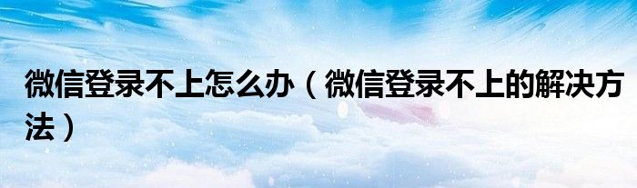 微信登录不上怎么办(微信登录不上的解决方法)