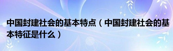 中国封建社会的基本特点(中国封建社会的基本特征是什么)
