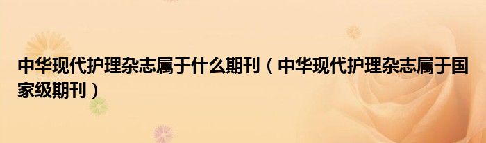 中华现代护理杂志属于什么期刊(中华现代护理杂志属于国家级期刊)