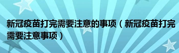新冠疫苗打完需要注意的事项(新冠疫苗打完需要注意事项)