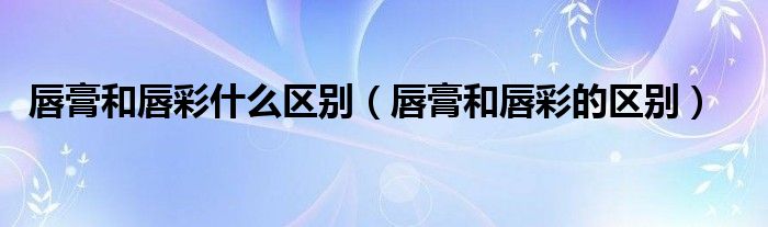唇膏和唇彩什么区别(唇膏和唇彩的区别)