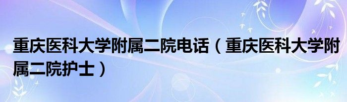 重庆医科大学附属二院电话(重庆医科大学附属二院护士)