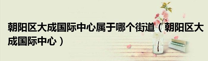 朝阳区大成国际中心属于哪个街道(朝阳区大成国际中心)