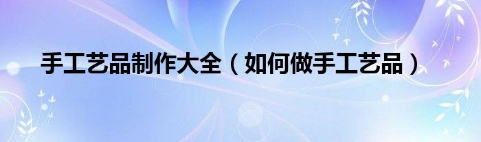 手工艺品制作大全(如何做手工艺品)