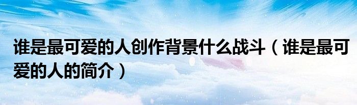 谁是最可爱的人创作背景什么战斗(谁是最可爱的人的简介)