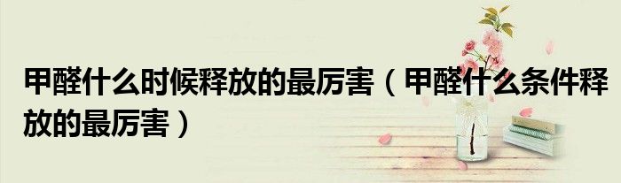 甲醛什么时候释放的最厉害(甲醛什么条件释放的最厉害)