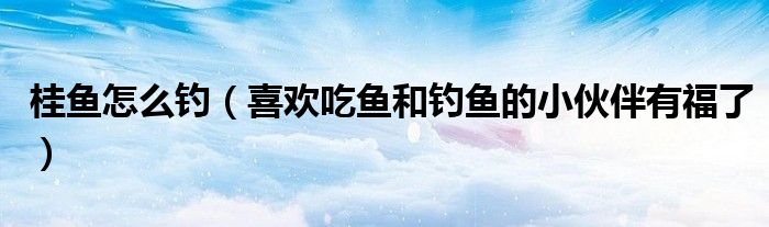 桂鱼怎么钓(喜欢吃鱼和钓鱼的小伙伴有福了)