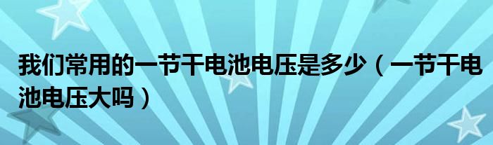 我们常用的一节干电池电压是多少(一节干电池电压大吗)