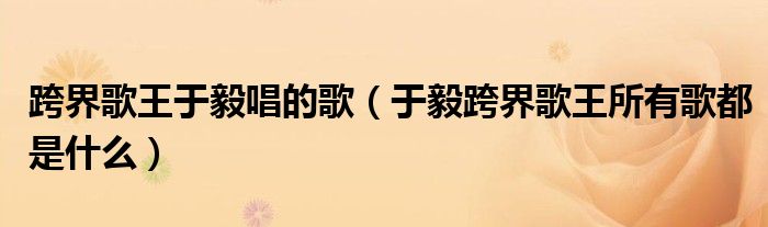 跨界歌王于毅唱的歌(于毅跨界歌王所有歌都是什么)