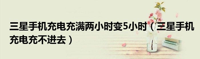三星手机充电充满两小时变5小时(三星手机充电充不进去)
