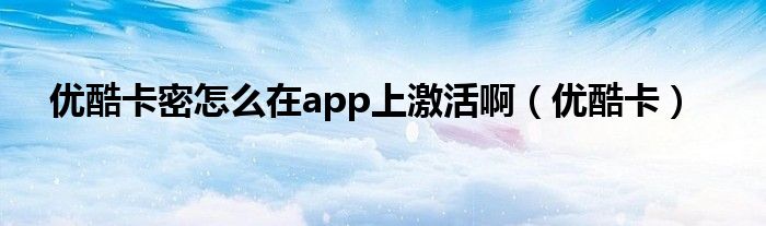 优酷卡密怎么在app上激活啊(优酷卡)