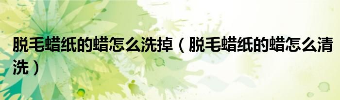 脱毛蜡纸的蜡怎么洗掉(脱毛蜡纸的蜡怎么清洗)