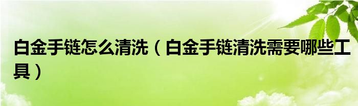 白金手链怎么清洗(白金手链清洗需要哪些工具)