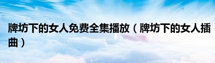牌坊下的女人免费全集播放(牌坊下的女人插曲)