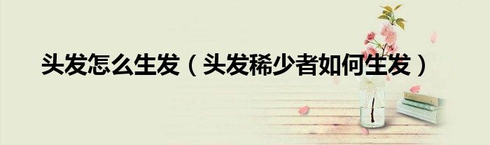 头发怎么生发（头发稀少者如何生发）