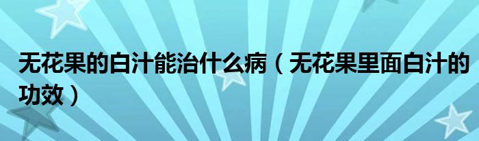 无花果的白汁能治什么病(无花果里面白汁的功效)