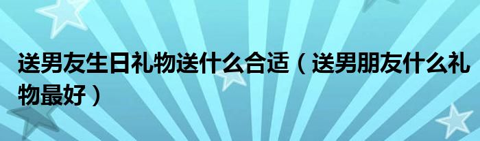 送男友生日礼物送什么合适(送男朋友什么礼物最好)