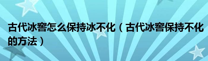古代冰窖怎么保持冰不化(古代冰窖保持不化的方法)