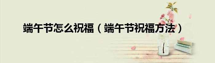 端午节怎么祝福(端午节祝福方法)