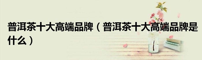 普洱茶十大高端品牌(普洱茶十大高端品牌是什么)
