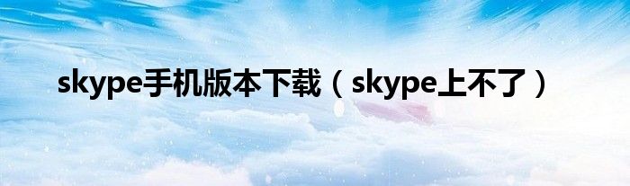 skype手机版本下载(skype上不了)