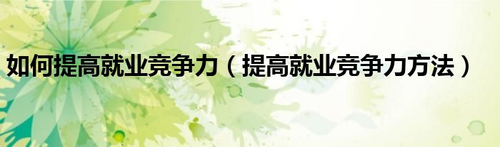 如何提高就业竞争力(提高就业竞争力方法)