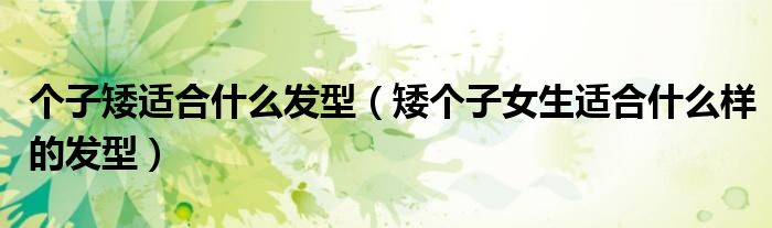 个子矮适合什么发型(矮个子女生适合什么样的发型)