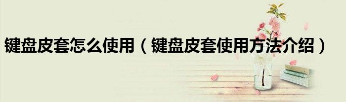 键盘皮套怎么使用(键盘皮套使用方法介绍)