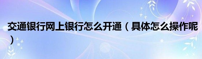 交通银行网上银行怎么开通(具体怎么操作呢)