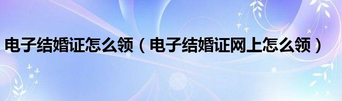 电子结婚证怎么领(电子结婚证网上怎么领)
