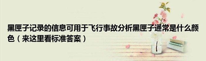 黑匣子记录的信息可用于飞行事故分析黑匣子通常是什么颜色(来这里看标准答案)