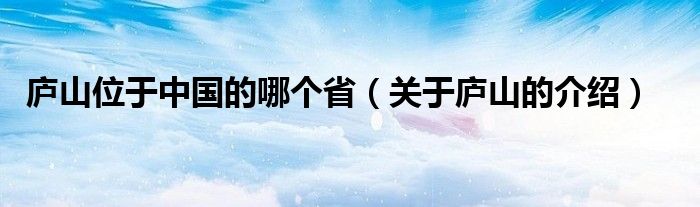 庐山位于中国的哪个省(关于庐山的介绍)