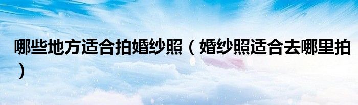 哪些地方适合拍婚纱照(婚纱照适合去哪里拍)
