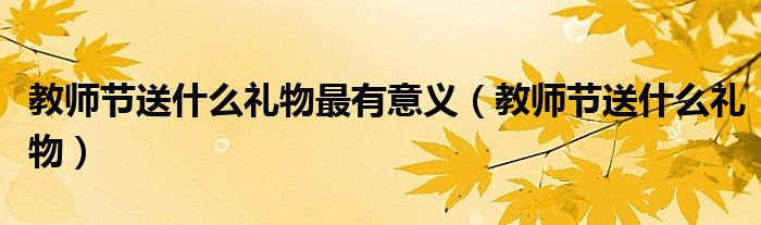 教师节送什么礼物最有意义(教师节送什么礼物)
