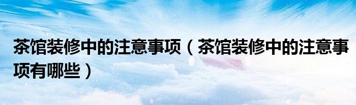 茶馆装修中的注意事项(茶馆装修中的注意事项有哪些)