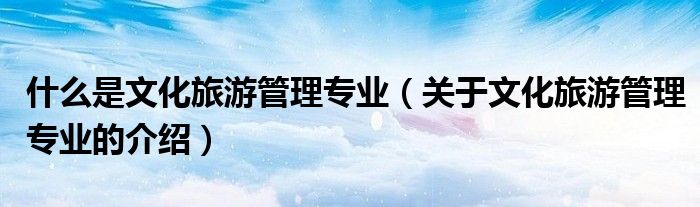 什么是文化旅游管理专业(关于文化旅游管理专业的介绍)