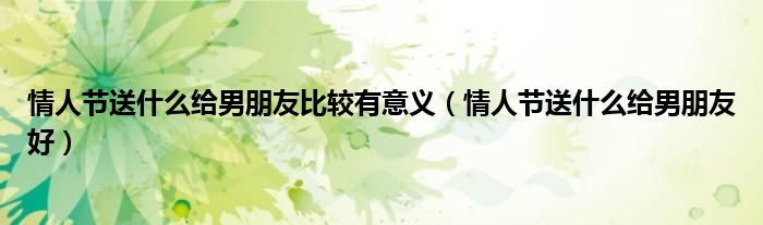 情人节送什么给男朋友比较有意义(情人节送什么给男朋友好)