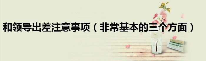 和领导出差注意事项(非常基本的三个方面)