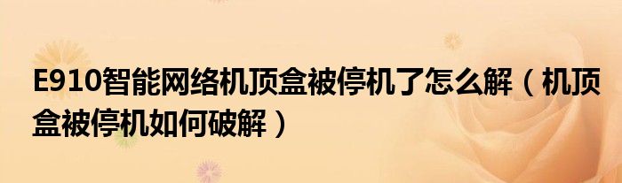 E910智能网络机顶盒被停机了怎么解(机顶盒被停机如何破解)