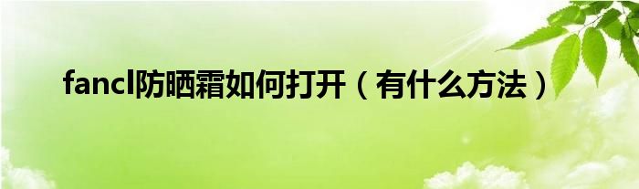 fancl防晒霜如何打开(有什么方法)