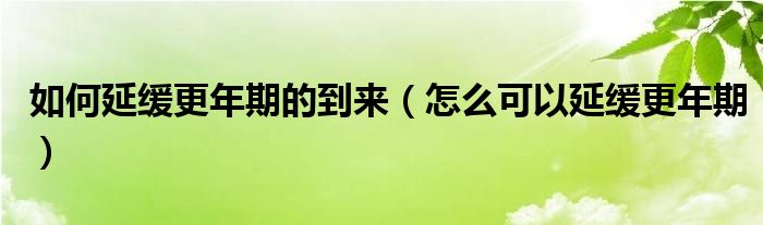 如何延缓更年期的到来(怎么可以延缓更年期)