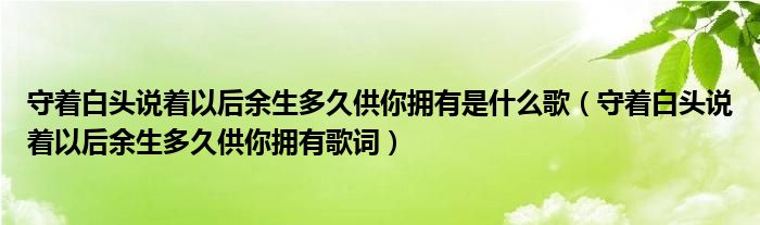 守着白头说着以后余生多久供你拥有是什么歌(守着白头说着以后余生多久供你拥有歌词)