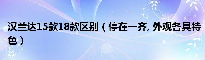 汉兰达15款18款区别(停在一齐, 外观各具特色)
