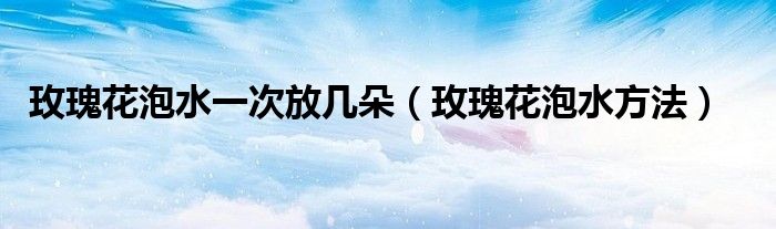 玫瑰花泡水一次放几朵(玫瑰花泡水方法)