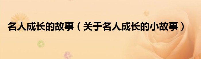 名人成长的故事(关于名人成长的小故事)